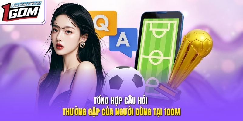 Tổng hợp câu hỏi thường gặp của người dùng tại 1GOM